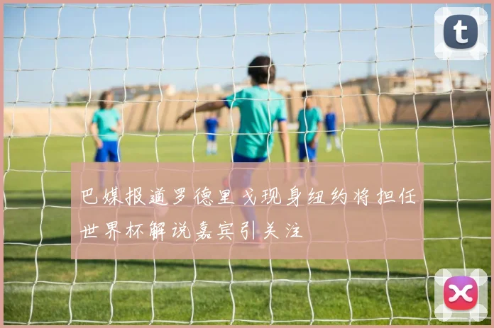 巴媒报道罗德里戈现身纽约将担任世界杯解说嘉宾引关注