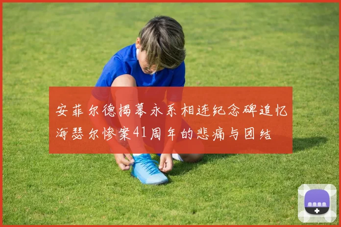 安菲尔德揭幕永系相连纪念碑追忆海瑟尔惨案41周年的悲痛与团结