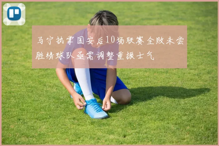 马宁执掌国安后10场联赛全败未尝胜绩球队亟需调整重振士气